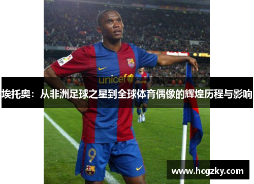 埃托奥：从非洲足球之星到全球体育偶像的辉煌历程与影响