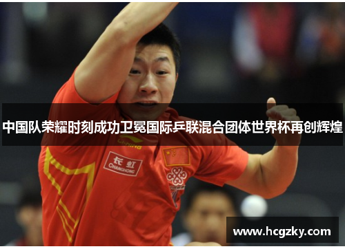 中国队荣耀时刻成功卫冕国际乒联混合团体世界杯再创辉煌