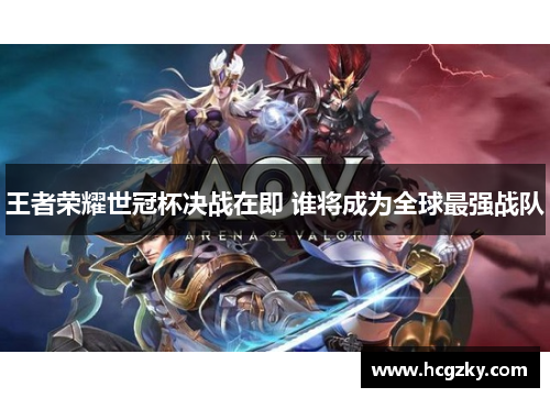 王者荣耀世冠杯决战在即 谁将成为全球最强战队
