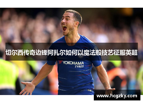 切尔西传奇边锋阿扎尔如何以魔法般技艺征服英超