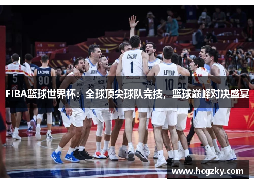 FIBA篮球世界杯：全球顶尖球队竞技，篮球巅峰对决盛宴